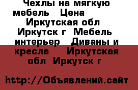 Чехлы на мягкую мебель › Цена ­ 3 990 - Иркутская обл., Иркутск г. Мебель, интерьер » Диваны и кресла   . Иркутская обл.,Иркутск г.